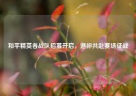 和平精英各战队招募开启，邀你共赴赛场征战