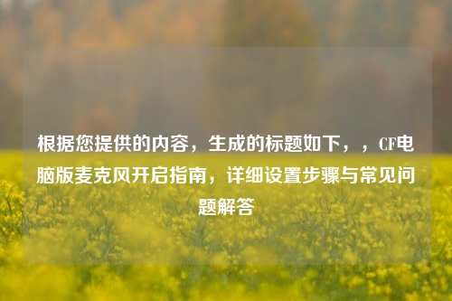 根据您提供的内容，生成的标题如下，，CF电脑版麦克风开启指南，详细设置步骤与常见问题解答
