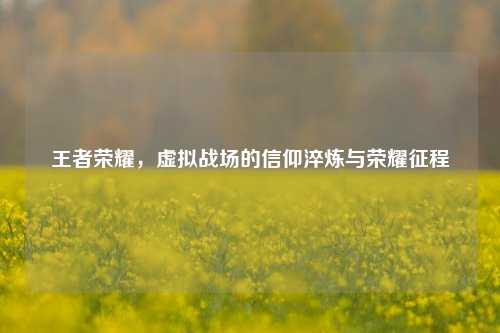 王者荣耀，虚拟战场的信仰淬炼与荣耀征程