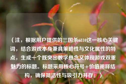 （注，根据用户提供的三国杀6810这一核心关键词，结合游戏本身兼具策略性与文化属性的特点，生成一个既突出数字悬念又体现游戏双重魅力的标题。标题采用核心符号+价值阐释结构，确保简洁性与吸引力并存。）