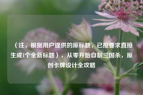 （注，根据用户提供的原标题，已按要求直接生成1个全新标题），从零开始自制三国杀，原创卡牌设计全攻略
