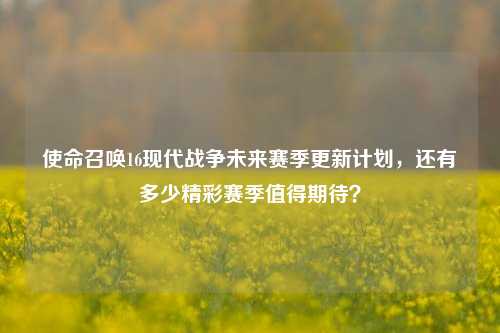 使命召唤16现代战争未来赛季更新计划，还有多少精彩赛季值得期待？