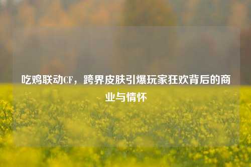 吃鸡联动CF，跨界皮肤引爆玩家狂欢背后的商业与情怀
