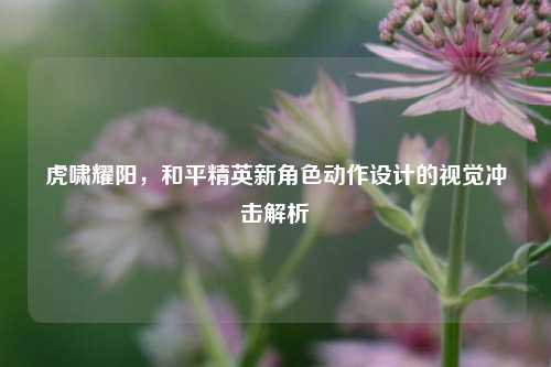 虎啸耀阳，和平精英新角色动作设计的视觉冲击解析
