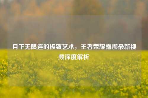 月下无限连的极致艺术，王者荣耀露娜最新视频深度解析