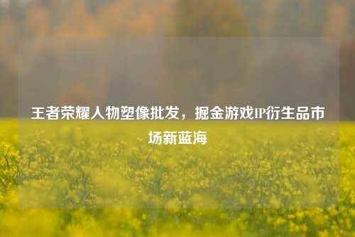 王者荣耀人物塑像批发，掘金游戏IP衍生品市场新蓝海