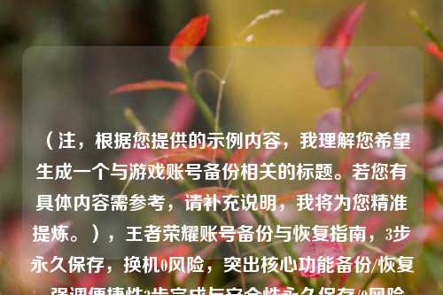 （注，根据您提供的示例内容，我理解您希望生成一个与游戏账号备份相关的标题。若您有具体内容需参考，请补充说明，我将为您精准提炼。），王者荣耀账号备份与恢复指南，3步永久保存，换机0风险，突出核心功能备份/恢复、强调便捷性3步完成与安全性永久保存/0风险，符合游戏玩家需求。如需调整侧重点，请提供更多细节。）