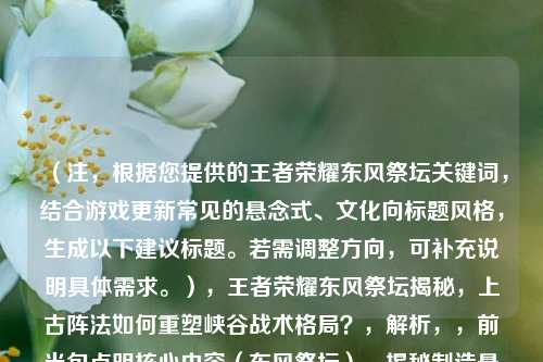 （注，根据您提供的王者荣耀东风祭坛关键词，结合游戏更新常见的悬念式、文化向标题风格，生成以下建议标题。若需调整方向，可补充说明具体需求。），王者荣耀东风祭坛揭秘，上古阵法如何重塑峡谷战术格局？，解析，，前半句点明核心内容（东风祭坛），揭秘制造悬念感，后半句突出文化（上古阵法）与战术（格局重塑）的双重价值，问句形式引发玩家好奇，符合游戏版本更新宣传的常见句式，备选方案（如需替换），，- 东风祭坛觉醒，当王者峡谷遇上三国奇门遁甲，- 数据透视，东风祭坛如何改变王者荣耀BP率TOP3英雄？，- 从祭坛