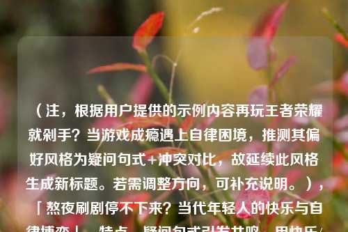 （注，根据用户提供的示例内容再玩王者荣耀就剁手？当游戏成瘾遇上自律困境，推测其偏好风格为疑问句式+冲突对比，故延续此风格生成新标题。若需调整方向，可补充说明。），「熬夜刷剧停不下来？当代年轻人的快乐与自律博弈」，特点，疑问句式引发共鸣，用快乐/自律的对比冲突点明主题，符合原示例结构。）