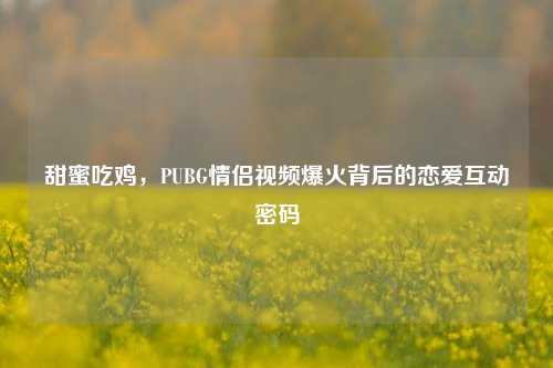 甜蜜吃鸡，PUBG情侣视频爆火背后的恋爱互动密码