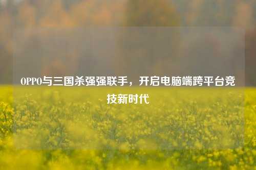 OPPO与三国杀强强联手，开启电脑端跨平台竞技新时代