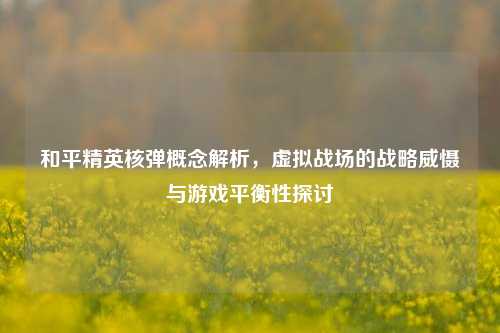 和平精英核弹概念解析，虚拟战场的战略威慑与游戏平衡性探讨