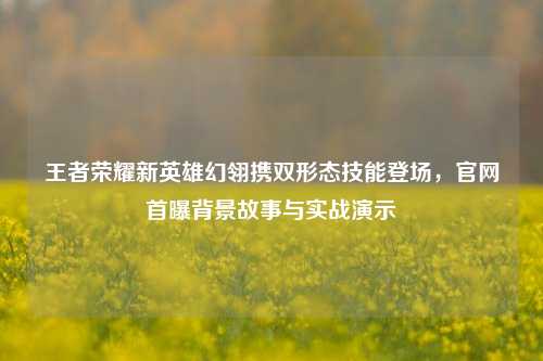 王者荣耀新英雄幻翎携双形态技能登场，官网首曝背景故事与实战演示