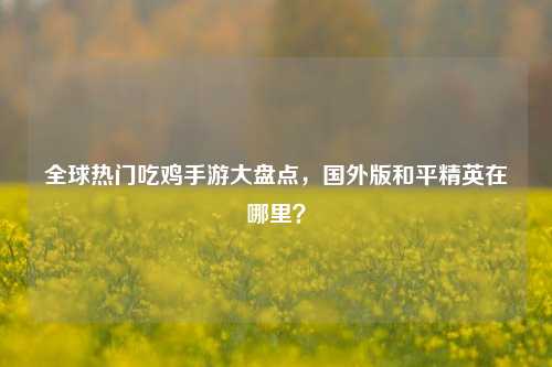 全球热门吃鸡手游大盘点，国外版和平精英在哪里？