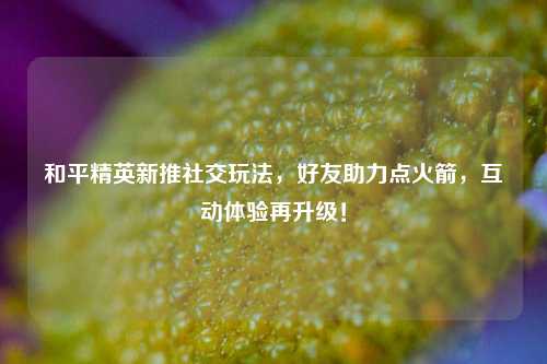和平精英新推社交玩法，好友助力点火箭，互动体验再升级！