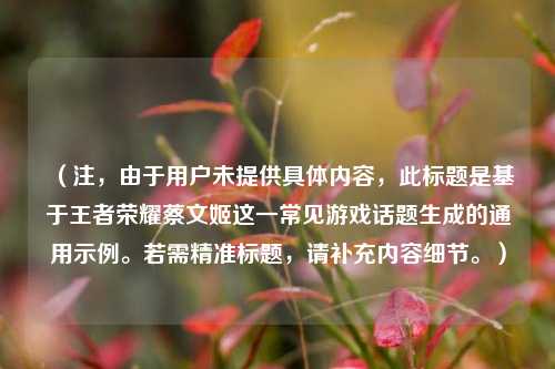 （注，由于用户未提供具体内容，此标题是基于王者荣耀蔡文姬这一常见游戏话题生成的通用示例。若需精准标题，请补充内容细节。）