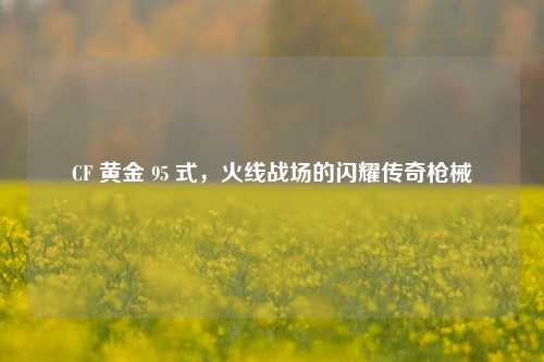 CF 黄金 95 式，火线战场的闪耀传奇枪械