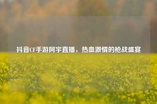抖音CF手游阿宇直播，热血 *** 的枪战盛宴