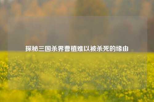 探秘三国杀界曹植难以被杀死的缘由
