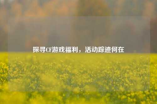 探寻CF游戏福利，活动踪迹何在